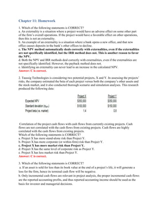 Chapter 11: Homework
1. Which of the following statements is CORRECT?
a. An externality is a situation where a project would have an adverse effect on some other part
of the firm’s overall operations. If the project would have a favorable effect on other operations,
then this is not an externality.
b. An example of an externality is a situation where a bank opens a new office, and that new
office causes deposits in the bank’s other offices to decline.
c. The NPV method automatically deals correctly with externalities, even if the externalities
are not specifically identified, but the IRR method does not. This is another reason to favor
the NPV.
d. Both the NPV and IRR methods deal correctly with externalities, even if the externalities are
not specifically identified. However, the payback method does not.
e. Identifying an externality can never lead to an increase in the calculated NPV.
Answer: C is correct.
2. Taussig Technologies is considering two potential projects, X and Y. In assessing the projects’
risks, the company estimated the beta of each project versus both the company’s other assets and
the stock market, and it also conducted thorough scenario and simulation analyses. This research
produced the following data:
Correlation of the project cash flows with cash flows from currently existing projects. Cash
flows are not correlated with the cash flows from existing projects. Cash flows are highly
correlated with the cash flows from existing projects.
Which of the following statements is CORRECT?
a. Project X has more stand-alone risk than Project Y.
b. Project X has more corporate (or within-firm) risk than Project Y.
c. Project X has more market risk than Project Y.
d. Project X has the same level of corporate risk as Project Y.
e. Project X has less market risk than Project Y.
Answer: C is correct.
3. Which of the following statements is CORRECT?
a. If an asset is sold for less than its book value at the end of a project’s life, it will generate a
loss for the firm, hence its terminal cash flow will be negative.
b. Only incremental cash flows are relevant in project analysis, the proper incremental cash flows
are the reported accounting profits, and thus reported accounting income should be used as the
basis for investor and managerial decisions.
 