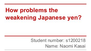 How problems the
weakening Japanese yen?
Student number: s1200218
Name: Naomi Kasai
 