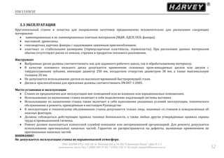 HW110WSE
ООО «ХАРВИ РУС» 105118, ш. Энтузиастов д. 34, БЦ "Стримлайн Плаза", офис В-1-2
www.harvey-rus.ru Тел. 7 (800) 500-27-83, 7 (495) 120-17-42 email: support@harvey-rus.ru 12
3.3 ЭКСПЛУАТАЦИЯ
Круглопильный станок и оснастка для направления заготовки предназначена исключительно для распиловки следующих
материалов:
 ламинированных и не ламинированных плитных материалов (МДФ, ЛДСП, ОСБ, фанера);
 массивной древесины;
 гипсокартона, картона, фанеры с надлежащим зажимным приспособлением;
 пластмасс со стабильными размерами (термоусадочные пластмассы, термопласты). При распиловке данных материалов
обычно отсутствуют риски от опилок, стружки и продуктов теплового разложения.
Инструмент
 Выбранные диски должны соответствовать как для заданного рабочего цикла, так и обрабатываемому материалу.
 В качестве основного пильного диска допускается применение сплошных хром-ванадиевых дисков или дисков с
твёрдосплавными зубьями, имеющие диаметр 250 мм, посадочное отверстия диаметром 30 мм, а также максимальную
толщину 20 мм.
 Не допускается использование дисков из высоколегированной быстрорежущей стали.
 Диски и приспособления для крепления должны соответствовать EN 847-1:2005.
Место установки и эксплуатации
 Станок не предназначен для эксплуатации вне помещений или во влажных или взрывоопасных помещениях.
 Использование по назначению станка включает в себя подключение надлежащей системы вытяжки.
 Использование по назначению станка также включает в себя выполнение указанных условий эксплуатации, технического
обслуживания и ремонта, приведённым в настоящем Руководстве.
 К эксплуатации и техническому обслуживанию станка допускаются только лица, знакомые со станком и осведомлённые об
опасных факторах.
 Должны соблюдаться действующие правила техники безопасности, а также любые другие утверждённые правила охраны
труда и промышленной гигиены.
 Ремонт должен выполняться клиентской службой компании или авторизованной организацией. Для ремонта допускается
использование оригинальных запасных частей. Гарантия не распространяется на дефекты, вызванные применением не
оригинальных запасных частей.
ВНИМАНИЕ!
Не допускается эксплуатация станка во взрывоопасной атмосфере.
 