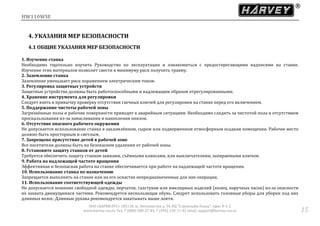 HW110WSE
ООО «ХАРВИ РУС» 105118, ш. Энтузиастов д. 34, БЦ "Стримлайн Плаза", офис В-1-2
www.harvey-rus.ru Тел. 7 (800) 500-27-83, 7 (495) 120-17-42 email: support@harvey-rus.ru 15
4. УКАЗАНИЯ МЕР БЕЗОПАСНОСТИ
4.1 ОБЩИЕ УКАЗАНИЯ МЕР БЕЗОПАСНОСТИ
1. Изучение станка
Необходимо тщательно изучить Руководство по эксплуатации и ознакомиться с предостерегающими надписями на станке.
Изучение этих материалов позволит свести к минимуму риск получить травму.
2. Заземление станка
Заземление уменьшает риск поражением электрическим током.
3. Регулировка защитных устройств
Защитные устройства должны быть работоспособными и надлежащим образом отрегулированными.
4. Хранение инструмента для регулировки
Следует взять в привычку проверку отсутствия гаечных ключей для регулировки на станке перед его включением.
5. Поддержание чистоты рабочей зоны
Загрязнённые полы и рабочие поверхности приводят к аварийным ситуациям. Необходимо следить за чистотой пола и отсутствием
проскальзывания из-за замасливания и накопления опилок.
6. Отсутствие опасного рабочего окружения
Не допускается использование станка в захламлённом, сыром или подверженном атмосферным осадкам помещении. Рабочее место
должно быть просторным и светлым.
7. Запрещено присутствие детей в рабочей зоне
Все посетители должны быть на безопасном удалении от рабочей зоны.
8. Установите защиту станков от детей
Требуется обеспечить защиту станков замками, съёмными клипсами, или выключателями, запираемыми ключом.
9. Работа на надлежащей частоте вращения
Эффективная и безопасная работа на станке обеспечивается при работе на надлежащей частоте вращения.
10. Использование станка по назначению
Запрещается выполнять на станке или на его оснастке непредназначенные для них операции.
11. Использование соответствующей одежды
Не допускается ношение свободной одежды, перчаток, галстуков или ювелирных изделий (колец, наручных часов) из-за опасности
их захвата движущимися частями. Рекомендуется нескользящая обувь. Следует использовать головные уборы для уборки под них
длинных волос. Длинные рукава рекомендуется закатывать выше локтя.
 