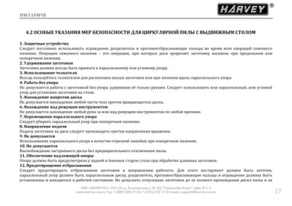 HW110WSE
ООО «ХАРВИ РУС» 105118, ш. Энтузиастов д. 34, БЦ "Стримлайн Плаза", офис В-1-2
www.harvey-rus.ru Тел. 7 (800) 500-27-83, 7 (495) 120-17-42 email: support@harvey-rus.ru 17
4.2 ОСОБЫЕ УКАЗАНИЯ МЕР БЕЗОПАСНОСТИ ДЛЯ ЦИРКУЛЯРНОЙ ПИЛЫ С ВЫДВИЖНЫМ СТОЛОМ
1. Защитные устройства
Следует постоянно использовать ограждение, разделитель и противоотбрасывающие пальцы во время всех операций сквозного
пиления. Операции сквозного пиления – это операции, при которых диск прорезает заготовку насквозь при продольном или
поперечном пилении.
2. Удерживание заготовки
Заготовка должна всегда быть прижата к параллельному или угловому упору.
3. Использование толкателя
Всегда пользуйтесь толкателем для распиловки малых заготовок или при пилении вдоль параллельного упора
4. Работа без упора
Не допускается работа с заготовкой без упора, удерживая её только руками. Следует использовать или параллельный, или угловой
упор для установки заготовки на столе.
5. Нахождение напротив диска
Не допускается нахождение любой части тела против вращающегося диска.
6. Нахождение над режущим инструментом
Не допускается нахождение любой руки за или над режущим инструментом по любой причине.
7. Перемещение параллельного упора
Следует убирать параллельный упор при поперечном пилении.
8. Направление подачи
Подачу заготовки на диск следует производить против направления вращения.
9. Не допускается
Использование параллельного упора в качестве отрезной линейки при поперечном пилении.
10. Не допускается
Высвобождение застрявшего диска без предварительного отключения пилы.
11. Обеспечение надлежащей опоры
Опора должна быть предусмотрена у задней и боковых сторон стола при обработке длинных заготовок.
12. Предотвращение отбрасывания
Следует предотвращать отбрасывание заготовки в направлении рабочего. Для этого инструмент должен быть заточен,
параллельный упор должен быть параллельным диску, разделитель, противоотбрасывающие пальцы и ограждение должны быть
установлены и находиться в рабочем состоянии. Не допускать отпускание заготовки до её полного прохождения диска пилы и не
 