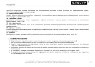 HW110WSE
ООО «ХАРВИ РУС» 105118, ш. Энтузиастов д. 34, БЦ "Стримлайн Плаза", офис В-1-2
www.harvey-rus.ru Тел. 7 (800) 500-27-83, 7 (495) 120-17-42 email: support@harvey-rus.ru 18
допускать продольное пиления скрученной или покоробленной заготовки, а также заготовки без прямолинейной кромки,
обеспечивающей её направление вдоль упора.
13. Неудобные операции
Следует избегать выполнение неудобных операций и положений рук, при которых внезапное соскальзывание может вызвать
попадание рук на вращающийся диск.
14. Требования к диску
Допускается использование только надлежащим образом заточенные пильные диски, изготовленные в соответствии
с требованиями EN847-1:2005.
15. Частота вращения
Не допускается использование диска, если максимальная указанная частота вращения ниже максимальной частоты вращения
шпинделя пилы.
16. Стружка и опилки
Станок следует подключить к наружной системе отсоса стружки и опилок. Систему отсоса стружки и опилок должна включаться до
начала обработки.
17. Проверка
Периодически следует проверять работу тормоза для обеспечения времени остановки вращения диска менее 10 с.
4.3 ОСТАТОЧНЫЕ РИСКИ
1. Следует принять меры по снижению опасности вдыхания опилок (например, использование респиратора).
2. Для предотвращения поражения органов слуха следует использовать средства защиты органов слуха.
3. Следует всегда пользоваться защитными очками, а также средствами защиты лица или респиратором при пилении
с большим количеством опилок.
4. Необходимо исключить опасность пореза при установке пильных дисков на станок или при проведении технического
обслуживания.
5. Не допускается удаление стружки при вращающихся дисках и если узлы пилы не находятся в состоянии покоя.
6. Не допускается эксплуатация станка, если ограждения или другие защитные устройства, необходимые для обработки,
не находятся в рабочем состоянии.
 