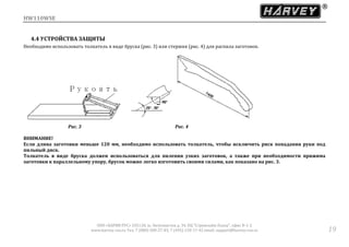 HW110WSE
ООО «ХАРВИ РУС» 105118, ш. Энтузиастов д. 34, БЦ "Стримлайн Плаза", офис В-1-2
www.harvey-rus.ru Тел. 7 (800) 500-27-83, 7 (495) 120-17-42 email: support@harvey-rus.ru 19
4.4 УСТРОЙСТВА ЗАЩИТЫ
Необходимо использовать толкатель в виде бруска (рис. 3) или стержня (рис. 4) для распила заготовок.
Рис. 3 Рис. 4
ВНИМАНИЕ!
Если длина заготовки меньше 120 мм, необходимо использовать толкатель, чтобы исключить риск попадания руки под
пильный диск.
Толкатель в виде бруска должен использоваться для пиления узких заготовок, а также при необходимости прижима
заготовки к параллельному упору, брусок можно легко изготовить своими силами, как показано на рис. 3.
 