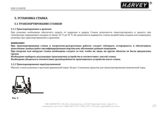 HW110WSE
ООО «ХАРВИ РУС» 105118, ш. Энтузиастов д. 34, БЦ "Стримлайн Плаза", офис В-1-2
www.harvey-rus.ru Тел. 7 (800) 500-27-83, 7 (495) 120-17-42 email: support@harvey-rus.ru 20
5. УСТАНОВКА СТАНКА
5.1 ТРАНСПОРТИРОВАНИЕ СТАНКОВ
5.1.1 Транспортирование и хранение
При упаковке необходимо обеспечить защиту от коррозии и ударов. Станок допускается транспортировать и хранить при
температуре окружающего воздуха от минус 25 °С до 55 °С. Не допускается подвергать станок воздеиствию осадков или повреждать
упаковку при транспортировании и хранении.
ВНИМАНИЕ!
При транспортировании станка и погрузочно-разгрузочных работах следует соблюдать осторожность и обеспечивать
выполнение данных работ квалифицированным персоналом, обученным данным операциям.
При погрузке или выгрузке станка необходимо следить за тем, чтобы ни люди, ни другие объекты не были придавлены
грузом.
Необходимо выбирать надлежащие транспортные устройства в соответствии с массой станка.
Необходимо убедиться в соответствии грузоподъёмности транспортного устройства массе станка.
5.1.2 Транспортирование перед распаковкой
Обычно станок упакован в прочныи деревянныи ящик. На рис. 5 показаны средства для транспортирования упаковочнои тары.
Рис. 5
 