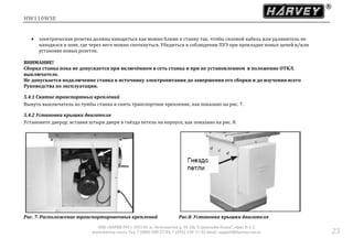 HW110WSE
ООО «ХАРВИ РУС» 105118, ш. Энтузиастов д. 34, БЦ "Стримлайн Плаза", офис В-1-2
www.harvey-rus.ru Тел. 7 (800) 500-27-83, 7 (495) 120-17-42 email: support@harvey-rus.ru 23
 электрическая розетка должна находиться как можно ближе к станку так, чтобы силовои кабель или удлинитель не
находился в зоне, где через него можно споткнуться. Убедиться в соблюдении ПУЭ при прокладке новых цепеи и/или
установке новых розеток.
ВНИМАНИЕ!
Сборка станка пока не допускается при включённом в сеть станка и при не установленном в положение ОТКЛ.
выключателе.
Не допускается подключение станка к источнику электропитания до завершения его сборки и до изучения всего
Руководства по эксплуатации.
5.4.1 Снятие транспортных креплений
Вынуть выключатель из тумбы станка и снять транспортное крепление, как показано на рис. 7.
5.4.2 Установка крышки двигателя
Установите дверцу, вставив штыри двери в гнёзда петель на корпусе, как показано на рис. 8.
Рис. 7. Расположение транспортировочных креплений Рис.8. Установка крышки двигателя
 