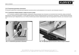 HW110WSE
ООО «ХАРВИ РУС» 105118, ш. Энтузиастов д. 34, БЦ "Стримлайн Плаза", офис В-1-2
www.harvey-rus.ru Тел. 7 (800) 500-27-83, 7 (495) 120-17-42 email: support@harvey-rus.ru 24
5.4.3 Установка рукояток маховиков
Установить рукоятку в маховик регулировки наклона диска и регулировки его по высоте, как показано на рис. 9.
5.4.4 Установка направляющих и параллельного упора
A. Установить заднюю направляющую, переднюю направляющую как показано на поэлементном чертеже, перед затяжкой
крепёжных элементов проверить, чтобы верхняя кромка задней направляющей установлена заподлицо с самой нижней кромкой
обоих болтов под Т-образный паз, так чтобы угловой упор плавно перемещался при последующей установке, как показано на рис.
10.
Рис. 9. Установка рукоятки маховика Рис. 10. Проверка расположение задней направляющей
 
