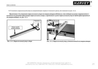 HW110WSE
ООО «ХАРВИ РУС» 105118, ш. Энтузиастов д. 34, БЦ "Стримлайн Плаза", офис В-1-2
www.harvey-rus.ru Тел. 7 (800) 500-27-83, 7 (495) 120-17-42 email: support@harvey-rus.ru 25
B. Установить параллельный упор на направляющих справа от пильного диска, как показано на рис. 11-2.
Примечание: до установки параллельного упора на направляющую убедиться, что подошва кулачка соприкасается с
кулачком на рукоятке фиксатора параллельного упора, в противном случае параллельный упор не будет фиксироваться
на направляющей, см. рис. 11-1.
Рис. 11-1. Параллельный упор в сборе Рис. 11-2. Параллельный упор, установленный на направляющие
Рукоятка
Опора задней
направляющей
Кулачок Подошва
кулачка
 
