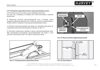 HW110WSE
ООО «ХАРВИ РУС» 105118, ш. Энтузиастов д. 34, БЦ "Стримлайн Плаза", офис В-1-2
www.harvey-rus.ru Тел. 7 (800) 500-27-83, 7 (495) 120-17-42 email: support@harvey-rus.ru 29
5.4.7 Установка ограждения диска и расклинивающего ножа
A. Поставить на место вставку, надеть рифлёную рукоятку
(см. рис. 16) и повернуть её вперёд так, чтобы она вошла в верхний
кронштейн.
B. Полностью вставьте расклинивающий нож в колодку, затем
вращайте рифлёную рукоятку так, чтобы она вышла из кронштейна, а
штифт вошёл в отверстие по центру расклинивающего ножа.
C. Потяните расклинивающий нож вверх для проверки фиксации им
ограждения диска при надлежащей установке, см. рис. 17.
D. Поставить поверочную линейку к диску и расклинивающему ножу.
При надлежащей регулировке расклинивающий нож будет в зоне
допуска, показанной на рис. 18 и будет параллелен диску.
Рис. 16. Использование рифлёной рукоятки
Рис. 17. Установленное ограждение диска Рис. 18. Зона допуска
Кронштейн
Рифлёная
рукоятка
Регулировочная
колодка
Штифт
 