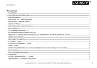 HW110WSE
ООО «ХАРВИ РУС» 105118, ш. Энтузиастов д. 34, БЦ "Стримлайн Плаза", офис В-1-2
www.harvey-rus.ru Тел. 7 (800) 500-27-83, 7 (495) 120-17-42 email: support@harvey-rus.ru 3
Оглавление
1. ПРЕДИСЛОВИЕ ....................................................................................................................................................................................................................................................... 6
2. ГАРАНТИЙНЫЕ ОБЯЗАТЕЛЬСТВА................................................................................................................................................................................................................ 7
3. ОПИСАНИЕ СТАНКА............................................................................................................................................................................................................................................. 9
3.1 ТЕХНИЧЕСКИЕ ХАРАКТЕРИСТИКИ ...................................................................................................................................................................................................... 9
3.2 ОСНОВНЫЕ ЭЛЕМЕНТЫ СТАНКА.........................................................................................................................................................................................................11
3.3 ЭКСПЛУАТАЦИЯ...........................................................................................................................................................................................................................................12
3.4 ТРЕБОВАНИЯ К ЭЛЕКТРОПИТАНИЮ ...............................................................................................................................................................................................13
3.5 УРОВЕНЬ ШУМА ...........................................................................................................................................................................................................................................14
4. УКАЗАНИЯ МЕР БЕЗОПАСНОСТИ................................................................................................................................................................................................................15
4.1 ОБЩИЕ УКАЗАНИЯ МЕР БЕЗОПАСНОСТИ.......................................................................................................................................................................................15
4.2 ОСОБЫЕ УКАЗАНИЯ МЕР БЕЗОПАСНОСТИ ДЛЯ ЦИРКУЛЯРНОЙ ПИЛЫ С ВЫДВИЖНЫМ СТОЛОМ................................................................17
4.3 ОСТАТОЧНЫЕ РИСКИ ................................................................................................................................................................................................................................18
4.4 УСТРОЙСТВА ЗАЩИТЫ.............................................................................................................................................................................................................................19
5. УСТАНОВКА СТАНКА.........................................................................................................................................................................................................................................20
5.1 ТРАНСПОРТИРОВАНИЕ СТАНКОВ.......................................................................................................................................................................................................20
5.2 РАСПАКОВКА .................................................................................................................................................................................................................................................21
5.3 МЕРОПРИЯТИЯ ПО ТЕХНИКЕ БЕЗОПАСНОСТИ ДО НАЧАЛА ЭКСПЛУАТАЦИИ И УСТАНОВКИ ...........................................................................22
5.4 УСТАНОВКА ....................................................................................................................................................................................................................................................22
ЭЛЕКТРИЧЕСКИЕ СОЕДИНЕНИЯ.................................................................................................................................................................................................................33
6. РЕГУЛИРОВКА......................................................................................................................................................................................................................................................35
6.1 ПОДЪЁМ И НАКЛОН ДИСКА СТАНКА................................................................................................................................................................................................35
6.2 РЕГУЛИРОВКА ПАРАЛЛЕЛЬНОГО УПОРА.......................................................................................................................................................................................36
 