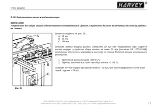 HW110WSE
ООО «ХАРВИ РУС» 105118, ш. Энтузиастов д. 34, БЦ "Стримлайн Плаза", офис В-1-2
www.harvey-rus.ru Тел. 7 (800) 500-27-83, 7 (495) 120-17-42 email: support@harvey-rus.ru 31
5.4.8. Подключение к вытяжной вентиляции
ВНИМАНИЕ!
Устройство для сбора опилок обеспечивается потребителем. Данное устройство должно включаться до начала работы
на станке.
Диаметр патрубка, см. рис. 21:
A. 50 мм;
B. 60 мм;
C. 100 мм.
Скорость потока воздуха должна составлять 20 м/с при отсасывании. При скорости
потока воздуха устройства сбора опилок не ниже 20 м/с (согласно EN 12779:2004)
необходимо обеспечить нормальную вытяжку со станка. Рабочий должен использовать
респиратор.
1. Требуемый расход воздуха 1500 м3/ч.
2. Перепад давления в устройстве сбора опилок – 1100 Па.
Скорость потока воздуха при сухой стружке – 20 м/с, при влагосодержании и 18 % и при
сырой стружке – 28 м/с.
Рис. 21
 