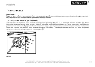 HW110WSE
ООО «ХАРВИ РУС» 105118, ш. Энтузиастов д. 34, БЦ "Стримлайн Плаза", офис В-1-2
www.harvey-rus.ru Тел. 7 (800) 500-27-83, 7 (495) 120-17-42 email: support@harvey-rus.ru 35
6. РЕГУЛИРОВКА
ВНИМАНИЕ!
Перед началом работы станок должен быть отрегулирован для обеспечения наилучших эксплуатационных характеристик.
Регулировку следует выполнять в следующей последовательности.
6.1 ПОДЪЁМ И НАКЛОН ДИСКА СТАНКА
Для подъёма или опускания диска ослабить фиксирующую рукоятку (А), рис. 22., и повернуть маховик подъёма (В). После
получения требуемой высоты вновь затянуть рукоятку фиксации. Диск следует поднимать на 4…8 мм над верхней поверхностью
распиливаемого материала. При дисковой пиле с вогнутым торцом диск поднимается на максимальную высоту для обеспечения
зазора для стружки. Для наклона диска ослабить рукоятку фиксации (С) и повернуть маховик наклона (D). После получения
требуемого угла вновь затянуть рукоятку фиксации, рис. 22.
Рис. 22
 