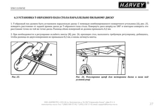 HW110WSE
ООО «ХАРВИ РУС» 105118, ш. Энтузиастов д. 34, БЦ "Стримлайн Плаза", офис В-1-2
www.harvey-rus.ru Тел. 7 (800) 500-27-83, 7 (495) 120-17-42 email: support@harvey-rus.ru 37
6.3 УСТАНОВКА Т-ОБРАЗНОГО ПАЗА СТОЛА ПАРАЛЛЕЛЬНО ПИЛЬНОМУ ДИСКУ
1. Т-образный паз должен быть установлен параллельно диску. С помощью комбинированного поверочного угольника (А), рис. 25,
измерить расстояние от задней кромки диска до Т-образного паза стола. Повернуть диск вперёд на 180° и повторно измерить это
расстояние точно по той же точке диска. Разница обоих измерений не должна превышать 0,2 мм.
2. При необходимости в регулировке ослабить винты (В), рис. 26, крепящие стол, выполнить требуемую регулировку, добившись,
чтобы разница по двум измерениям не превышала 0,2 мм, и вновь затянуть винты.
Рис. 25. Рис. 26. Регулировка цапф для юстировки диска и паза под
угловой упор
 
