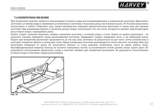 HW110WSE
ООО «ХАРВИ РУС» 105118, ш. Энтузиастов д. 34, БЦ "Стримлайн Плаза", офис В-1-2
www.harvey-rus.ru Тел. 7 (800) 500-27-83, 7 (495) 120-17-42 email: support@harvey-rus.ru 41
7.4 ПОПЕРЕЧНОЕ ПИЛЕНИЕ
При поперечном пилении требуется использование углового упора для позиционирования и направления заготовки. Прислонить
заготовку к угловому упору и перемещать угловой упор и заготовку к пильному диску, как показано на рис. 29. Угловой упор можно
использовать в любом Т-образном пазу, однако большинство операций предпочтительно выполнять в левом пазу для средних
заготовок. При скашивании кромок (с наклоном диска) следует использовать тот паз стола, который не вызовет пересечение руки
или углового упора с ограждением диска.
Распил следует начинать медленно, надёжно прижимая заготовку к угловому упору и столу. Одним из правил распиловки – не
допускать касания свободного конца распиливаемой заготовки. Удерживать следует опираемую часть, а не свободный конец.
Подача при поперечной распиловке продолжается до тех пор, пока заготовка не разделиться на две части, затем угловой упор и
заготовка отводятся обратно в начальную точку. Перед отведением заготовки рекомендуется слегка сместить заготовку вбок для
облегчения отведения от диска. Не допускается снимать со стола короткие отпиленные части во время работы пилы.
Квалифицированный оператор никогда не касается отрезанных частей, за исключением частей длиной свыше одного фута. Не
допускается использование продольного упора в качестве линейки при поперечной распиловке. Не допускается использование
углового упора в сочетании с продольным упором.
Рис. 31
 