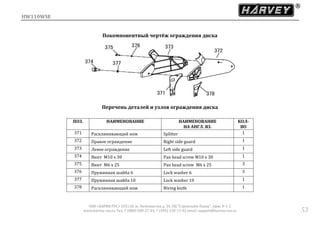 HW110WSE
ООО «ХАРВИ РУС» 105118, ш. Энтузиастов д. 34, БЦ "Стримлайн Плаза", офис В-1-2
www.harvey-rus.ru Тел. 7 (800) 500-27-83, 7 (495) 120-17-42 email: support@harvey-rus.ru 53
Покомпонентный чертёж ограждения диска
Перечень деталей и узлов ограждения диска
ПОЗ. НАИМЕНОВАНИЕ НАИМЕНОВАНИЕ
НА АНГЛ. ЯЗ.
КОЛ-
ВО
371 Расклинивающий нож Splitter 1
372 Правое ограждение Right side guard 1
373 Левое ограждение Left side guard 1
374 Винт M10 х 30 Pan head screw M10 х 30 1
375 Винт M6 х 25 Pan head screw M6 х 25 3
376 Пружинная шайба 6 Lock washer 6 3
377 Пружинная шайба 10 Lock washer 10 1
378 Расклинивающий нож Riving knife 1
 