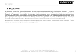 HW110WSE
ООО «ХАРВИ РУС» 105118, ш. Энтузиастов д. 34, БЦ "Стримлайн Плаза", офис В-1-2
www.harvey-rus.ru Тел. 7 (800) 500-27-83, 7 (495) 120-17-42 email: support@harvey-rus.ru 6
1. ПРЕДИСЛОВИЕ
В настоящем Руководстве приводятся основные сведения для квалифицированного эксплуатационного персонала, а также по
рабочему окружению и способам эксплуатации станка в соответствии с его назначением. Также здесь приводятся все необходимые
сведения по надлежащей и безопасной эксплуатации. Станок оборудован всеми необходимыми защитными устройствами,
обеспечивающими защиту оператора или самого станка при обычной эксплуатации. При этом в настоящем Руководстве не могут
быть приведены все вопросы безопасности. Поэтому, прежде чем, приступать к работе, необходимо изучить настоящее
Руководство. С помощью настоящего Руководства можно исключить ошибки при настройке и эксплуатации станка.
Не допускается включение станка, не изучив все указания Руководства по эксплуатации, поставляемого вместе со станком, а также
все элементы управления и функционирования оборудования.
 