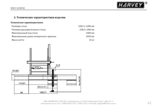 HW110WSE
ООО «ХАРВИ РУС» 105118, ш. Энтузиастов д. 34, БЦ "Стримлайн Плаза", офис В-1-2
www.harvey-rus.ru Тел. 7 (800) 500-27-83, 7 (495) 120-17-42 email: support@harvey-rus.ru 65
2. Технические характеристики изделия
Технические характеристики
Размеры стола 228,5 х 1200 мм
Размеры расширительного стола 228,5 х 400 мм
Максимальный ход стола 1400 мм
Максимальная длина поперечного пропила 1020 мм
Масса нетто 32 кг
 