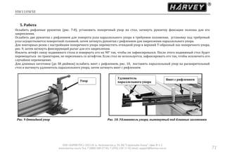 HW110WSE
ООО «ХАРВИ РУС» 105118, ш. Энтузиастов д. 34, БЦ "Стримлайн Плаза", офис В-1-2
www.harvey-rus.ru Тел. 7 (800) 500-27-83, 7 (495) 120-17-42 email: support@harvey-rus.ru 71
5. Работа
Ослабить рифленые рукоятки (рис. 7-8), установить поперечный упор на стол, затянуть рукоятку фиксации полозка для его
закрепления.
Ослабить две рукоятки с рифлением для поворота узла параллельного упора в требуемое положение, установку под требуемый
угол осуществляется поворотной головкой, затем затянуть рукоятки с рифлением для закрепления параллельного упора.
Для повторных резов с настройками поперечного упора переместить откидной упор в верхний Т-образный паз поперечного упора,
рис. 9, затем затянуть фиксирующий рычаг для его закрепления.
Извлечь штифт снизу подвижного стола и повернуть его на 90° так, чтобы он зафиксировался. После этого подвижный стол будет
перемещаться по траектории, не пересекаясь со штифтом. Если стол не используется, зафиксировать его так, чтобы исключить его
случайное перемещение.
Для длинных заготовок (до 38 дюймов) ослабить винт с рифлением, рис. 10, поставить параллельный упор на расширительный
стол и вытянуть удлинитель параллельного упора, затем затянуть винт с рифлением.
Рис. 9 Откидной упор Рис. 10. Удлинитель упора, вытянутый под длинные заготовки
Упор
Удлинитель
параллельного упора
Винт с рифлением
 