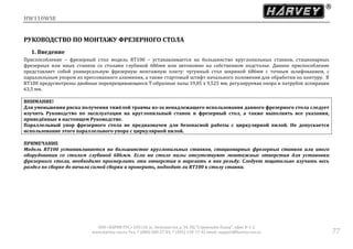 HW110WSE
ООО «ХАРВИ РУС» 105118, ш. Энтузиастов д. 34, БЦ "Стримлайн Плаза", офис В-1-2
www.harvey-rus.ru Тел. 7 (800) 500-27-83, 7 (495) 120-17-42 email: support@harvey-rus.ru 77
РУКОВОДСТВО ПО МОНТАЖУ ФРЕЗЕРНОГО СТОЛА
1. Введение
Приспособление – фрезерный стол модель RT100 – устанавливается на большинство круглопильных станков, стационарных
фрезерных или иных станков со столами глубиной 686мм или автономно на собственном подстолье. Данное приспособление
представляет собой универсальную фрезерную монтажную плиту: чугунный стол шириной 686мм с точным шлифованием, с
параллельным упором из прессованного алюминия, а также стартовый штифт начального положения для обработки по контуру. В
RT100 предусмотрены двойные перекрещивающиеся Т-образные пазы 19,05 х 9,525 мм, регулируемая опора и патрубок аспирации
63,5 мм.
ВНИМАНИЕ!
Для уменьшения риска получения тяжёлой травмы из-за ненадлежащего использования данного фрезерного стола следует
изучить Руководство по эксплуатации на круглопильный станок и фрезерный стол, а также выполнять все указания,
приведённые в настоящем Руководстве.
Параллельный упор фрезерного стола не предназначен для безопасной работы с циркулярной пилой. Не допускается
использование этого параллельного упора с циркулярной пилой.
ПРИМЕЧАНИЕ
Модель RT100 устанавливается на большинстве круглопильных станков, стационарных фрезерных станков или иного
оборудования со столом глубиной 686мм. Если на столе пилы отсутствуют монтажные отверстия для установки
фрезерного стола, необходимо просверлить эти отверстия и нарезать в них резьбу. Следует тщательно изучить весь
раздел по сборке до начала самой сборки и проверить, подходит ли RT100 к столу станка.
 