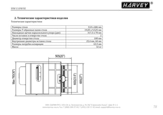 HW110WSE
ООО «ХАРВИ РУС» 105118, ш. Энтузиастов д. 34, БЦ "Стримлайн Плаза", офис В-1-2
www.harvey-rus.ru Тел. 7 (800) 500-27-83, 7 (495) 120-17-42 email: support@harvey-rus.ru 78
2. Технические характеристики изделия
Технические характеристики
Размеры стола 510 х 686 мм
Размеры Т-образных пазов стола 19,05 х 9,525 мм
Накладные щечки параллельного упора (две) 317,5 х 70 мм
Число вставок в отверстие стола 2
Диаметр отверстия стола 100 мм
Внутренние диаметры вставок стола 25,4 мм, 60 мм
Размеры патрубка аспирации 63,5 мм
Масса 32 кг
 