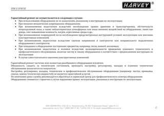 HW110WSE
ООО «ХАРВИ РУС» 105118, ш. Энтузиастов д. 34, БЦ "Стримлайн Плаза", офис В-1-2
www.harvey-rus.ru Тел. 7 (800) 500-27-83, 7 (495) 120-17-42 email: support@harvey-rus.ru 8
Гарантийный ремонт не осуществляется в следующих случаях:
 При использовании оборудования не по назначению, указанному в инструкции по эксплуатации;
 При внешних механических повреждениях оборудования;
 При возникновении недостатков вследствие несоблюдения правил хранения и транспортировки, обстоятельств
непреодолимой силы, а также неблагоприятных атмосферных или иных внешних воздействий на оборудование, таких как
дождь, снег повышенная влажность, нагрев, агрессивные среды и др.;
 При возникновении повреждений из-за несоблюдения предусмотренных инструкцией условий эксплуатации или внесении
конструктивных изменений,
 При возникновении недостатков вследствие скачков напряжения в электросети или неправильного подключения
оборудования к электросети;
 При попадании в оборудование посторонних предметов, например, песка, камней, насекомых;
 При возникновении недостатков и поломок вследствие несвоевременности проведения планового технического и
профилактического обслуживания, включая чистку и смазку оборудования в соответствии с предписаниями инструкции по
эксплуатации
 В случае самостоятельного внесения конструктивных изменений.
Гарантийный ремонт частично или полностью разобранного оборудования исключен.
Обязанность следить за техническим состоянием, проводить настройку, регулировку, наладку и плановое техническое
обслуживание возлагается на покупателя.
Настройка, регулировка, наладка, техническое и профилактическое обслуживание оборудования (например: чистка, промывка,
смазка, замена технических жидкостей) не является гарантийной услугой.
По окончании срока службы рекомендуется обратиться в сервисный центр для профилактического осмотра оборудования.
Оборудование снимается с гарантии в случае нарушения правил эксплуатации, указанных в инструкции по эксплуатации.
 
