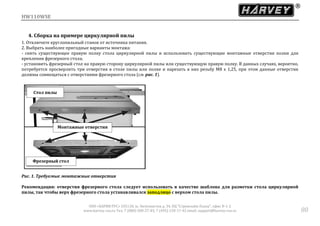 HW110WSE
ООО «ХАРВИ РУС» 105118, ш. Энтузиастов д. 34, БЦ "Стримлайн Плаза", офис В-1-2
www.harvey-rus.ru Тел. 7 (800) 500-27-83, 7 (495) 120-17-42 email: support@harvey-rus.ru 80
4. Сборка на примере циркулярной пилы
1. Отключите круглопильный станок от источника питания.
2. Выбрать наиболее пригодные варианты монтажа:
- снять существующее правую полку стола циркулярной пилы и использовать существующие монтажные отверстия полки для
крепления фрезерного стола;
- установить фрезерный стол на правую сторону циркулярной пилы или существующую правую полку. В данных случаях, вероятно,
потребуется просверлить три отверстия в столе пилы или полке и нарезать в них резьбу М8 х 1,25, при этом данные отверстия
должны совмещаться с отверстиями фрезерного стола (см. рис. 1).
Рис. 1. Требуемые монтажные отверстия
Рекомендация: отверстия фрезерного стола следует использовать в качестве шаблона для разметки стола циркулярной
пилы, так чтобы верх фрезерного стола устанавливался заподлицо с верхом стола пилы.
Стол пилы
Монтажные отверстия
Фрезерный стол
 