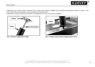 HW110WSE
ООО «ХАРВИ РУС» 105118, ш. Энтузиастов д. 34, БЦ "Стримлайн Плаза", офис В-1-2
www.harvey-rus.ru Тел. 7 (800) 500-27-83, 7 (495) 120-17-42 email: support@harvey-rus.ru 81
3. Ввернуть узел ножки опору в нижнюю часть опоры, как показано на рис. 2. Не затягивать контргайку вверх до опоры, с тем,
чтобы можно было регулировать высоту опоры на последнем шаге.
4. Навернуть опору на шпильку в нижней части фрезерного стола, как показано на рис. 3.
Рис. 2. Ножка, ввёрнутая в опору Рис. 3. Опора, закреплённая на фрезерном столе
Ножка
Опора Контргайка
Опора
 