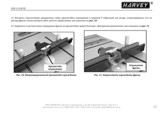 HW110WSE
ООО «ХАРВИ РУС» 105118, ш. Энтузиастов д. 34, БЦ "Стримлайн Плаза", офис В-1-2
www.harvey-rus.ru Тел. 7 (800) 500-27-83, 7 (495) 120-17-42 email: support@harvey-rus.ru 85
11. Вставить прилагаемую квадратную гайку кронштейна ограждения в верхний Т-образный паз упора, отцентрировать его по
центру фрезы, затем затянуть винт для его закрепления, как показано на рис. 10.
12. Закрепить пластмассовое ограждение фрезы на кронштейне двумя болтами с фигурными рукоятками, как показано на рис. 11.
Рис. 10. Отцентрированный кронштейн ограждения Рис. 11. Закреплённое ограждение фрезы
Кронштейн
ограждения
Ограждение
фрезы
 