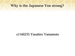 Why is the Japanese Yen strong?




   s1160235 Yasuhiro Yamamoto
 