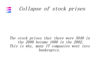Collapse of stock prises




The stock prises that there were 5048 in
    the 2000 became 1000 in the 2002.
This is why, many IT companies went into
               bankruptcy.
 