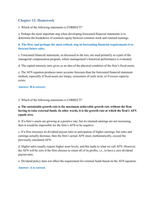 Chapter 12: Homework
1. Which of the following statements is CORRECT?
a. Perhaps the most important step when developing forecasted financial statements is to
determine the breakdown of common equity between common stock and retained earnings.
b. The first, and perhaps the most critical, step in forecasting financial requirements is to
forecast future sales.
c. Forecasted financial statements, as discussed in the text, are used primarily as a part of the
managerial compensation program, where management’s historical performance is evaluated.
d. The capital intensity ratio gives us an idea of the physical condition of the firm’s fixed assets.
e. The AFN equation produces more accurate forecasts than the forecasted financial statement
method, especially if fixed assets are lumpy, economies of scale exist, or if excess capacity
exists.
Answer: B is correct.
2. Which of the following statements is CORRECT?
a. The sustainable growth rate is the maximum achievable growth rate without the firm
having to raise external funds. In other words, it is the growth rate at which the firm's AFN
equals zero.
b. If a firm’s assets are growing at a positive rate, but its retained earnings are not increasing,
then it would be impossible for the firm’s AFN to be negative.
c. If a firm increases its dividend payout ratio in anticipation of higher earnings, but sales and
earnings actually decrease, then the firm’s actual AFN must, mathematically, exceed the
previously calculated AFN.
d. Higher sales usually require higher asset levels, and this leads to what we call AFN. However,
the AFN will be zero if the firm chooses to retain all of its profits, i.e., to have a zero dividend
payout ratio.
e. Dividend policy does not affect the requirement for external funds based on the AFN equation.
Answer: A is correct.
 