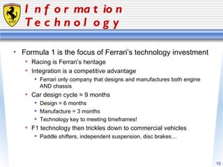 Information Technology Formula 1 is the focus of Ferrari’s technology investment Racing is Ferrari’s heritage Integration is a competitive advantage Ferrari only company that designs and manufactures both engine AND chassis Car design cycle ≈ 9 months Design = 6 months Manufacture = 3 months Technology key to meeting timeframes! F1 technology then trickles down to commercial vehicles Paddle shifters, independent suspension, disc brakes… 
