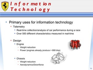 Information Technology Primary uses for information technology Telemetry Real-time collection/analysis of car performance during a race Over 500 different characteristics measured in real-time Design Engine Weight reduction Power (engines already produce > 800 bhp) Chassis Weight reduction Aerodynamics/Downforce 