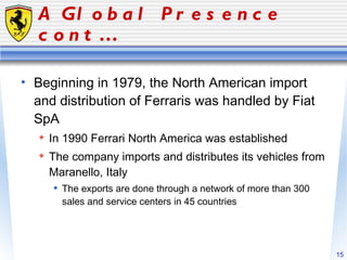 A Global Presence cont… Beginning in 1979, the North American import and distribution of Ferraris was handled by Fiat SpA In 1990 Ferrari North America was established The company imports and distributes its vehicles from Maranello, Italy The exports are done through a network of more than 300 sales and service centers in 45 countries 