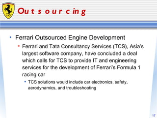 Outsourcing Ferrari Outsourced Engine Development Ferrari and Tata Consultancy Services (TCS), Asia’s largest software company, have concluded a deal which calls for TCS to provide IT and engineering services for the development of Ferrari’s Formula 1 racing car TCS solutions would include car electronics, safety, aerodynamics, and troubleshooting 