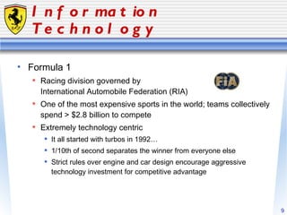 Information Technology Formula 1 Racing division governed by  International Automobile Federation (RIA) One of the most expensive sports in the world; teams collectively spend > $2.8 billion to compete Extremely technology centric It all started with turbos in 1992… 1/10th of second separates the winner from everyone else Strict rules over engine and car design encourage aggressive technology investment for competitive advantage 