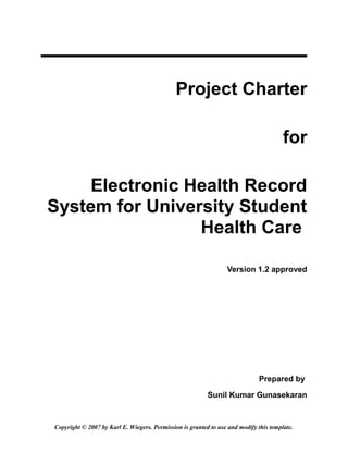 Project Charter

                                                                                       for

     Electronic Health Record
System for University Student
                 Health Care

                                                                 Version 1.2 approved




                                                                              Prepared by

                                                          Sunil Kumar Gunasekaran


Copyright © 2007 by Karl E. Wiegers. Permission is granted to use and modify this template.
 