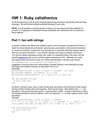 HW 1: Ruby calisthenics
In this homework you will do some simple programming exercises to get familiar with the Ruby
language. We will provide detailed automatic grading of your code.
NOTE: For all questions involving words or strings, you may assume that the definition of
a "word" is "a sequence of characters whose boundaries are matched by the b construct in
Ruby regexps."
Part 1: fun with strings
(a) Write a method that determines whether a given word or phrase is a palindrome, that is, it
reads the same backwards as forwards, ignoring case, punctuation, and nonword characters.
(a "nonword character" is defined for our purposes as "a character that Ruby regexps would
treat as a nonword character".) Your solution shouldn't use loops or iteration of any kind.
You will find regular-expression syntax very useful; it's reviewed briefly in the book, and the
website rubular.com lets you try out Ruby regular expressions "live". Methods you might
find useful (which you'll have to look up in Ruby documentation, ruby-doc.org) include:
String#downcase, String#gsub, String#reverse
Suggestion: once you have your code working, consider making it more beautiful by using
techniques like method chaining, as described in ELLS 3.2.
Examples:
palindrome?("A man, a plan, a canal -- Panama") #=> true
palindrome?("Madam, I'm Adam!") # => true
palindrome?("Abracadabra") # => false (nil is also ok)
def palindrome?(string)
# your code here
end
(b) Given a string of input, return a hash whose keys are words in the string and whose values
are the number of times each word appears. Don't use for-loops. (But iterators like each are
permitted.) Nonwords should be ignored. Case shouldn't matter. A word is defined as a string
of characters between word boundaries. (Hint: the sequence b in a Ruby regexp means "word
boundary".)
Example:
count_words("A man, a plan, a canal -- Panama")
# => {'a' => 3, 'man' => 1, 'canal' => 1, 'panama' => 1, 'plan' => 1}
count_words "Doo bee doo bee doo" # => {'doo' => 3, 'bee' => 2}
def count_words(string)
# your code here
end
 