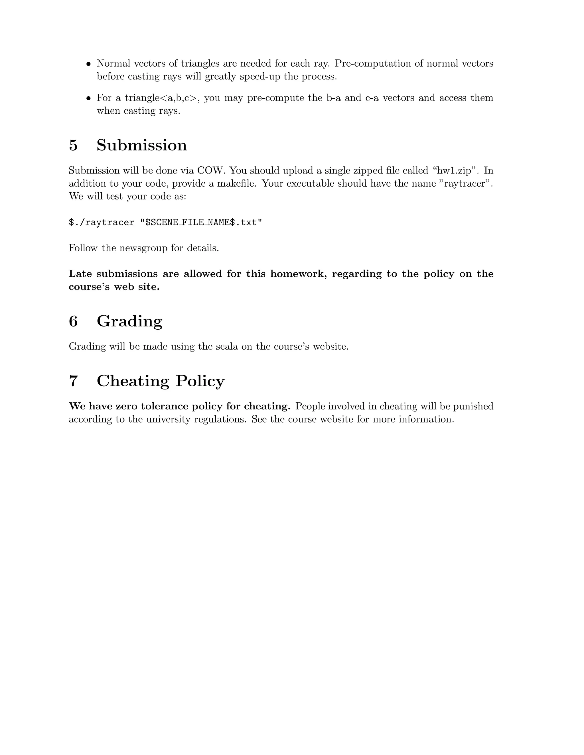 • Normal vectors of triangles are needed for each ray. Pre-computation of normal vectors
      before casting rays will greatly speed-up the process.

    • For a triangle<a,b,c>, you may pre-compute the b-a and c-a vectors and access them
      when casting rays.


5     Submission
Submission will be done via COW. You should upload a single zipped ﬁle called “hw1.zip”. In
addition to your code, provide a makeﬁle. Your executable should have the name ”raytracer”.
We will test your code as:

$./raytracer "$SCENE FILE NAME$.txt"

Follow the newsgroup for details.

Late submissions are allowed for this homework, regarding to the policy on the
course’s web site.


6     Grading
Grading will be made using the scala on the course’s website.


7     Cheating Policy
We have zero tolerance policy for cheating. People involved in cheating will be punished
according to the university regulations. See the course website for more information.
 