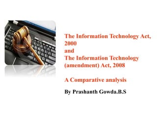 The Information Technology Act,
2000
and
The Information Technology
(amendment) Act, 2008
A Comparative analysis
By Prashanth Gowda.B.S
 