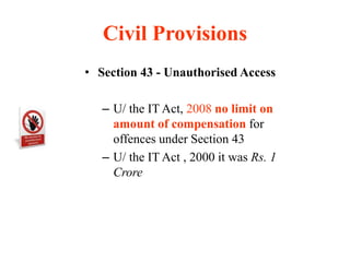 Civil Provisions
• Section 43 - Unauthorised Access
– U/ the IT Act, 2008 no limit on
amount of compensation for
offences under Section 43
– U/ the IT Act , 2000 it was Rs. 1
Crore
 