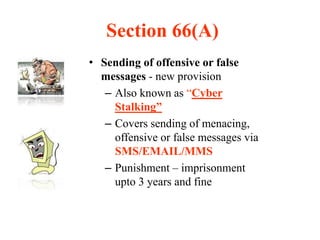 Section 66(A)
• Sending of offensive or false
messages - new provision
– Also known as “Cyber
Stalking”
– Covers sending of menacing,
offensive or false messages via
SMS/EMAIL/MMS
– Punishment – imprisonment
upto 3 years and fine
 