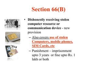 Section 66(B)
• Dishonestly receiving stolen
computer resource or
communication device - new
provision
– Also covers use of stolen
Computers, mobile phones,
SIM Cards, etc
– Punishment – imprisonment
upto 3 years or fine upto Rs. 1
lakh or both
 