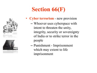 Section 66(F)
• Cyber terrorism - new provision
– Whoever uses cyberspace with
intent to threaten the unity,
integrity, security or sovereignty
of India or to strike terror in the
people
– Punishment - Imprisonment
which may extent to life
imprisonment
 