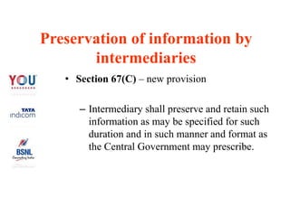 Preservation of information by
intermediaries
• Section 67(C) – new provision
– Intermediary shall preserve and retain such
information as may be specified for such
duration and in such manner and format as
the Central Government may prescribe.
 