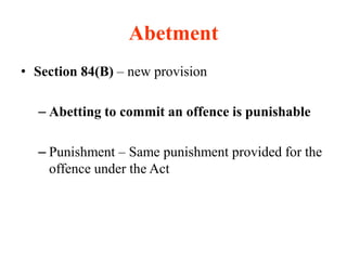 Abetment
• Section 84(B) – new provision
– Abetting to commit an offence is punishable
– Punishment – Same punishment provided for the
offence under the Act
 