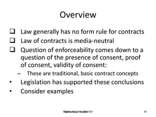 Halifax May 10, 2006Electronic Contracts - NJI 34
Overview
 Law generally has no form rule for contracts
 Law of contracts is media-neutral
 Question of enforceability comes down to a
question of the presence of consent, proof
of consent, validity of consent:
– These are traditional, basic contract concepts
• Legislation has supported these conclusions
• Consider examples
 