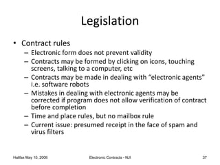 Halifax May 10, 2006 Electronic Contracts - NJI 37
Legislation
• Contract rules
– Electronic form does not prevent validity
– Contracts may be formed by clicking on icons, touching
screens, talking to a computer, etc
– Contracts may be made in dealing with “electronic agents”
i.e. software robots
– Mistakes in dealing with electronic agents may be
corrected if program does not allow verification of contract
before completion
– Time and place rules, but no mailbox rule
– Current issue: presumed receipt in the face of spam and
virus filters
 