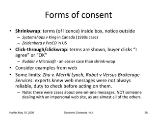 Halifax May 10, 2006 Electronic Contracts - NJI 38
Forms of consent
• Shrinkwrap: terms (of licence) inside box, notice outside
– Systemshops v King in Canada (1980s case)
– Zeidenberg v ProCD in US
• Click-through/clickwrap: terms are shown, buyer clicks “I
agree” or “OK”
– Rudder v Microsoft - an easier case than shrink-wrap
• Consider examples from web
• Some limits: Zhu v. Merrill Lynch, Robet v Versus Brokerage
Services: experts knew web messages were not always
reliable, duty to check before acting on them.
– Note: these were cases about one-on-one messages, NOT someone
dealing with an impersonal web site, as are almost all of the others.
 