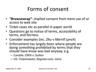 Halifax May 10, 2006 Electronic Contracts - NJI 39
Forms of consent
• “Browsewrap”: implied consent from mere use of or
access to web site
• Ticket cases etc as parallel in paper world
• Questions go to notice of terms, accessibility of
terms, and fairness
• Consider examples (inc. Zhu v Merrill Lynch)
• Enforcement has largely been where people are
doing something prohibited by terms that they
should have know was bad anyway, e.g.
– Canada: CREA v. Sutton
– US: Ticketmaster, Register.com, Cairo
 