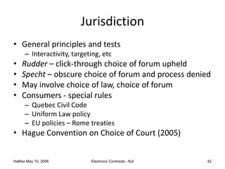 Halifax May 10, 2006 Electronic Contracts - NJI 42
Jurisdiction
• General principles and tests
– Interactivity, targeting, etc
• Rudder – click-through choice of forum upheld
• Specht – obscure choice of forum and process denied
• May involve choice of law, choice of forum
• Consumers - special rules
– Quebec Civil Code
– Uniform Law policy
– EU policies – Rome treaties
• Hague Convention on Choice of Court (2005)
 
